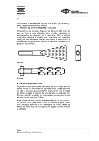 Espírito Santo

_________________________________________________________________________________________________
__

acabamento. E também por necessidade de redução de espaço
entre peças com movimento relativo.
• Parafuso de fundação farpado ou dentado
Os parafusos de fundação farpados ou dentados são feitos de
aço ou ferro e são utilizados para prender máquinas ou
equipamentos ao concreto ou à alvenaria. Têm a cabeça
trapezoidal delgada e áspera que, envolvida pelo concreto,
assegura uma excelente fixação. Seu corpo é arredondado e
com dentes, os quais têm a função de melhorar a aderência do
parafuso ao concreto.

Farpado

Dentado

• Parafuso auto-atarraxante
O parafuso auto-atarraxante tem rosca de passo largo em um
corpo cônico e é fabricado em aço temperado. Pode ter ponta
ou não e, às vezes, possui entalhes longitudinais com a função
de cortar a rosca à maneira de uma tarraxa. As cabeças têm
formato redondo, em latão ou chanfradas e apresentam fendas
simples ou em cruz (tipo Phillips).
Esse tipo de parafuso elimina a necessidade de um furo roscado
ou de uma porca, pois corta a rosca no material a que é preso.
Sua utilização principal é na montagem de peças feitas de
folhas de metal de pequena espessura, peças fundidas macias
e plásticas.

_________________________________________________________________________________________________
__
SENAI
Departamento Regional do Espírito Santo
11

 