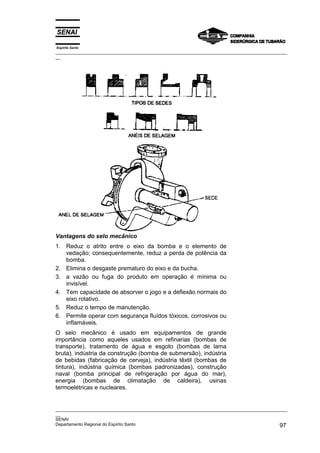 Espírito Santo

_________________________________________________________________________________________________
__

Vantagens do selo mecânico
1. Reduz o atrito entre o eixo da bomba e o elemento de
vedação; consequentemente, reduz a perda de potência da
bomba.
2. Elimina o desgaste prematuro do eixo e da bucha.
3. a vazão ou fuga do produto em operação é mínima ou
invisível.
4. Tem capacidade de absorver o jogo e a deflexão normais do
eixo rotativo.
5. Reduz o tempo de manutenção.
6. Permite operar com segurança fluídos tóxicos, corrosivos ou
inflamáveis.
O selo mecânico é usado em equipamentos de grande
importância como aqueles usados em refinarias (bombas de
transporte), tratamento de água e esgoto (bombas de lama
bruta), indústria da construção (bomba de submersão), indústria
de bebidas (fabricação de cerveja), indústria têxtil (bombas de
tintura), indústria química (bombas padronizadas), construção
naval (bomba principal de refrigeração por água do mar),
energia (bombas de climatação de caldeira), usinas
termoelétricas e nucleares.

_________________________________________________________________________________________________
__
SENAI
Departamento Regional do Espírito Santo
97

 