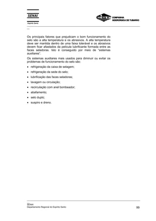Espírito Santo

_________________________________________________________________________________________________
__

Os principais fatores que prejudicam o bom funcionamento do
selo são a alta temperatura e os abrasivos. A alta temperatura
deve ser mantida dentro de uma faixa tolerável e os abrasivos
devem ficar afastados da película lubrificante formada entre as
faces seladoras. Isto é conseguido por meio de “sistemas
auxiliares”.
Os sistemas auxiliares mais usados para diminuir ou evitar os
problemas de funcionamento do selo são:
• refrigeração da caixa de selagem;
• refrigeração da sede do selo;
• lubrificação das faces seladoras;
• lavagem ou circulação;
• recirculação com anel bombeador;
• abafamento;
• selo duplo;
• suspiro e dreno.

_________________________________________________________________________________________________
__
SENAI
Departamento Regional do Espírito Santo
99

 