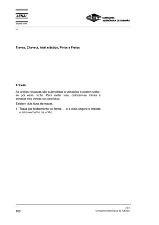 Espírito Santo

_________________________________________________________________________________________________
__

Travas, Chaveta, Anel elástico, Pinos e Freios

Travas
As uniões roscadas são submetidas a vibrações e podem soltarse por essa razão. Para evitar isso, colocam-se travas e
arruelas nas porcas ou parafusos.
Existem dois tipos de travas:
• Trava por fechamento de forma - é a mais segura e impede
o afrouxamento da união.

_________________________________________________________________________________________________
__
CST
Companhia Siderúrgica de Tubarão
100

 