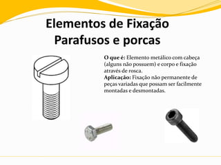 Elementos de Fixação
Parafusos e porcas
O que é: Elemento metálico com cabeça
(alguns não possuem) e corpo e fixação
através de rosca.
Aplicação: Fixação não permanente de
peças variadas que possam ser facilmente
montadas e desmontadas.
 