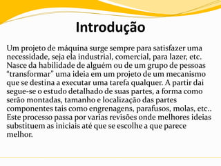 Introdução
Um projeto de máquina surge sempre para satisfazer uma
necessidade, seja ela industrial, comercial, para lazer, etc.
Nasce da habilidade de alguém ou de um grupo de pessoas
“transformar” uma ideia em um projeto de um mecanismo
que se destina a executar uma tarefa qualquer. A partir dai
segue-se o estudo detalhado de suas partes, a forma como
serão montadas, tamanho e localização das partes
componentes tais como engrenagens, parafusos, molas, etc..
Este processo passa por varias revisões onde melhores ideias
substituem as iniciais até que se escolhe a que parece
melhor.
 
