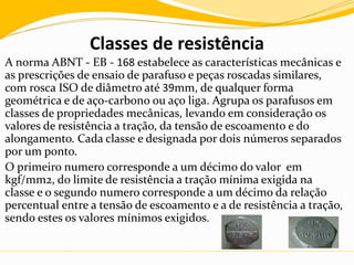 Classes de resistência
A norma ABNT - EB - 168 estabelece as características mecânicas e
as prescrições de ensaio de parafuso e peças roscadas similares,
com rosca ISO de diâmetro até 39mm, de qualquer forma
geométrica e de aço-carbono ou aço liga. Agrupa os parafusos em
classes de propriedades mecânicas, levando em consideração os
valores de resistência a tração, da tensão de escoamento e do
alongamento. Cada classe e designada por dois números separados
por um ponto.
O primeiro numero corresponde a um décimo do valor em
kgf/mm2, do limite de resistência a tração mínima exigida na
classe e o segundo numero corresponde a um décimo da relação
percentual entre a tensão de escoamento e a de resistência a tração,
sendo estes os valores mínimos exigidos.
 