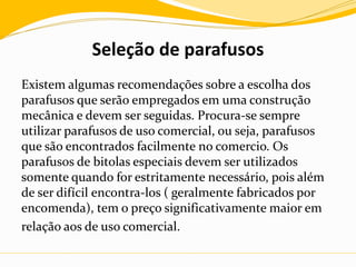 Seleção de parafusos
Existem algumas recomendações sobre a escolha dos
parafusos que serão empregados em uma construção
mecânica e devem ser seguidas. Procura-se sempre
utilizar parafusos de uso comercial, ou seja, parafusos
que são encontrados facilmente no comercio. Os
parafusos de bitolas especiais devem ser utilizados
somente quando for estritamente necessário, pois além
de ser difícil encontra-los ( geralmente fabricados por
encomenda), tem o preço significativamente maior em
relação aos de uso comercial.
 