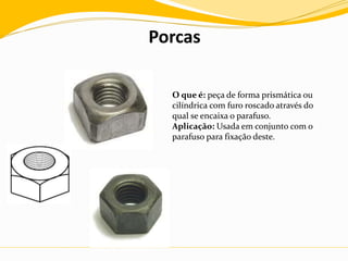 Porcas
O que é: peça de forma prismática ou
cilíndrica com furo roscado através do
qual se encaixa o parafuso.
Aplicação: Usada em conjunto com o
parafuso para fixação deste.
 