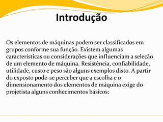 Introdução
Os elementos de máquinas podem ser classificados em
grupos conforme sua função. Existem algumas
características ou considerações que influenciam a seleção
de um elemento de máquina. Resistência, confiabilidade,
utilidade, custo e peso são alguns exemplos disto. A partir
do exposto pode-se perceber que a escolha e o
dimensionamento dos elementos de máquina exige do
projetista alguns conhecimentos básicos:
 