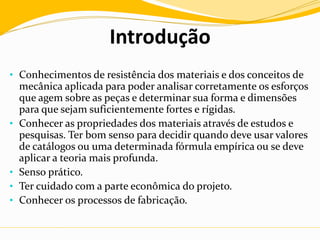 Introdução
• Conhecimentos de resistência dos materiais e dos conceitos de
mecânica aplicada para poder analisar corretamente os esforços
que agem sobre as peças e determinar sua forma e dimensões
para que sejam suficientemente fortes e rígidas.
• Conhecer as propriedades dos materiais através de estudos e
pesquisas. Ter bom senso para decidir quando deve usar valores
de catálogos ou uma determinada fórmula empírica ou se deve
aplicar a teoria mais profunda.
• Senso prático.
• Ter cuidado com a parte econômica do projeto.
• Conhecer os processos de fabricação.
 