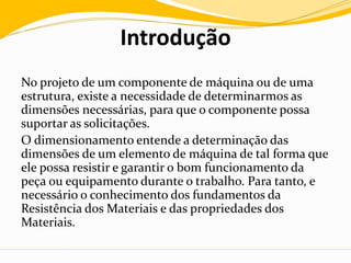Introdução
No projeto de um componente de máquina ou de uma
estrutura, existe a necessidade de determinarmos as
dimensões necessárias, para que o componente possa
suportar as solicitações.
O dimensionamento entende a determinação das
dimensões de um elemento de máquina de tal forma que
ele possa resistir e garantir o bom funcionamento da
peça ou equipamento durante o trabalho. Para tanto, e
necessário o conhecimento dos fundamentos da
Resistência dos Materiais e das propriedades dos
Materiais.
 
