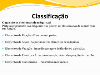 Classificação
O que são os elementos de máquinas?
Partes componentes das máquinas que podem ser classificados de acordo com
sua função.
 Elementos de Fixação - Fixar ou unir partes
 Elementos de Apoio - Suportar outros elementos de máquinas
 Elementos de Vedação - Impedir passagem de fluidos ou partículas
 Elementos de Elásticos - Armazenar energia, evitar choques, limitar vazão
 Elementos de Transmissão - Transmitem movimento
 