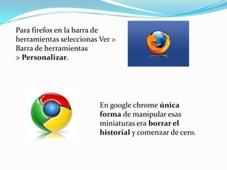 Para firefox en la barra de herramientas seleccionas Ver > Barra de herramientas > Personalizar.En google chrome única forma de manipular esas miniaturas era borrar el historial y comenzar de cero.