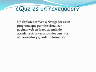 ¿Que es un navegador?Un Explorador Web o Navegador es un programa que permite visualizar páginas web en la red además de acceder a otros recursos, documentos almacenados y guardar información.