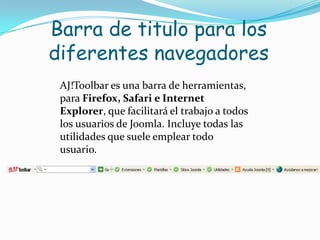 Barra de titulo para los diferentes navegadoresAJ!Toolbar es una barra de herramientas, para Firefox, Safari e Internet Explorer, que facilitará el trabajo a todos los usuarios de Joomla. Incluye todas las utilidades que suele emplear todo usuario. 