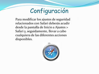 Configuración Para modificar los ajustes de seguridad relacionados con Safari deberás acudir desde la pantalla de Inicio a Ajustes > Safari y, seguidamente, llevar a cabo cualquiera de las diferentes acciones disponibles.