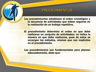 PROCEDIMIENTOS
Los procedimientos establecen el orden cronológico y
la secuencia de actividades que deben seguirse en
la realización de un trabajo repetitivo.
El procedimiento determina el orden en que debe
realizarse un conjunto de actividades; no indica la
manera en que debe realizarse, pues de estos se
encargan los métodos, mismos que van implícitos
en el procedimiento.
Los procedimientos son fundamentales para planear
adecuadamente, dado que:
 