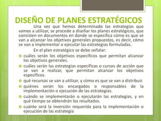 DISEÑO DE PLANES ESTRATÉGICOS
Una vez que hemos determinado las estrategias que
vamos a utilizar, se procede a diseñar los planes estratégicos, que
consisten en documentos en donde se especifica cómo es que se
van a alcanzar los objetivos generales propuestos, es decir, cómo
se van a implementar o ejecutar las estrategias formuladas.
En el plan estratégico se debe señalar:
 cuáles serán los objetivos específicos que permitan alcanzar
los objetivos generales.
 cuáles serán las estrategias específicas o cursos de acción que
se van a realizar, que permitan alcanzar los objetivos
específicos.
 qué recursos se van a utilizar, y cómo es que se van a distribuir.
 quiénes serán los encargados o responsables de la
implementación o ejecución de las estrategias.
 cuándo se implementarán o ejecutarán las estrategias, y en
qué tiempo se obtendrán los resultados.
 cuánto será la inversión requerida para la implementación o
ejecución de las estrategia
 