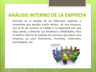 ANÁLISIS INTERNO DE LA EMPRESA
Consiste en el estudio de los diferentes aspectos o
elementos que puedan existir dentro de una empresa,
con el fin de conocer el estado o la capacidad con que
ésta cuenta, y detectar sus fortalezas y debilidades. Para
el análisis interno se evalúan los recursos que posee una
empresa, ya sean financieros, humanos, materiales,
tecnológicos, etc.
 