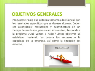 OBJETIVOS GENERALES
Pregúntese ¿Bajo qué criterios tomamos decisiones? Son
los resultados específicos que se desean alcanzar. Deben
ser alcanzables, mesurables y cuantificables en un
tiempo determinado, para alcanzar la misión. Responde a
la pregunta ¿Qué vamos a hacer? .Estos objetivos se
establecen teniendo en cuenta los recursos o la
capacidad de la empresa, así como la situación del
entorno.
 