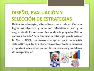 DISEÑO, EVALUACIÓN Y
SELECCIÓN DE ESTRATEGIAS
Defina las estrategias, alternativas o cursos de acción para
lograr los objetivos y la misión. Muestran el uso y la
asignación de los recursos. Responde a la pregunta ¿Cómo
vamos a hacerlo? Para formular la estrategia puede usarse
la Matriz DOFA, un marco conceptual para un análisis
sistemático que facilita el apareamiento entre las amenazas
y oportunidades externas con las debilidades y fortalezas
de la organización.
 