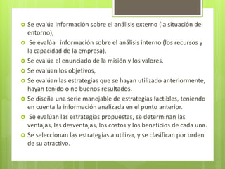 Se evalúa información sobre el análisis externo (la situación del
entorno),
 Se evalúa información sobre el análisis interno (los recursos y
la capacidad de la empresa).
 Se evalúa el enunciado de la misión y los valores.
 Se evalúan los objetivos,
 Se evalúan las estrategias que se hayan utilizado anteriormente,
hayan tenido o no buenos resultados.
 Se diseña una serie manejable de estrategias factibles, teniendo
en cuenta la información analizada en el punto anterior.
 Se evalúan las estrategias propuestas, se determinan las
ventajas, las desventajas, los costos y los beneficios de cada una.
 Se seleccionan las estrategias a utilizar, y se clasifican por orden
de su atractivo.
 