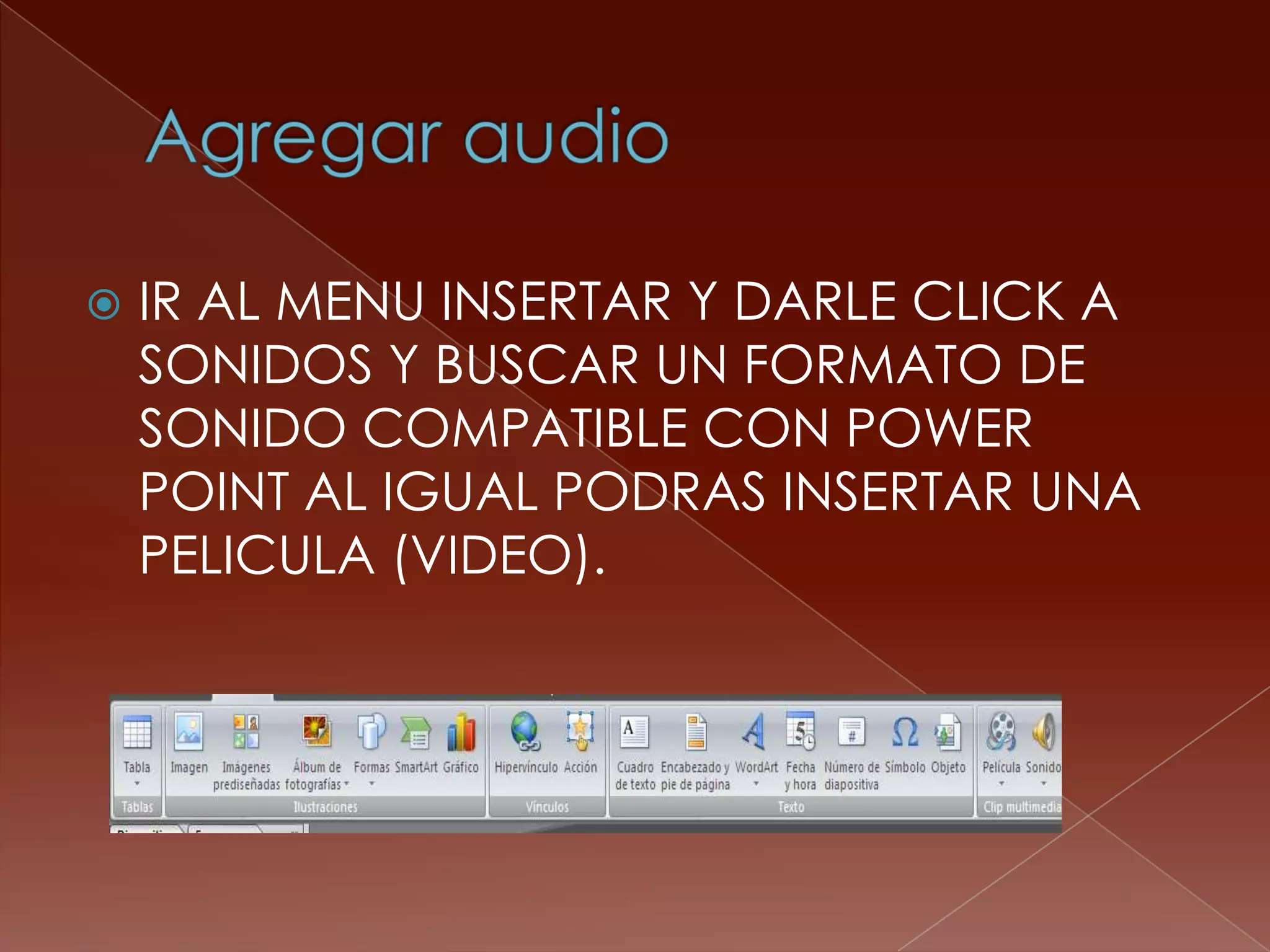 Agregar audioIR AL MENU INSERTAR Y DARLE CLICK A SONIDOS Y BUSCAR UN FORMATO DE SONIDO COMPATIBLE CON POWER POINT AL IGUAL PODRAS INSERTAR UNA PELICULA (VIDEO).