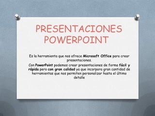 PRESENTACIONES
POWERPOINT
Es la herramienta que nos ofrece Microsoft Office para crear
presentaciones.
Con PowerPoint podemos crear presentaciones de forma fácil y
rápida pero con gran calidad ya que incorpora gran cantidad de
herramientas que nos permiten personalizar hasta el último
detalle
 