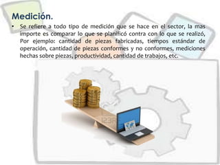 Medición.
• Se refiere a todo tipo de medición que se hace en el sector, la mas
importe es comparar lo que se planificó contra con lo que se realizó,
Por ejemplo: cantidad de piezas fabricadas, tiempos estándar de
operación, cantidad de piezas conformes y no conformes, mediciones
hechas sobre piezas, productividad, cantidad de trabajos, etc.
 