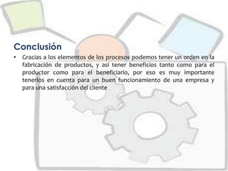 Conclusión
• Gracias a los elementos de los procesos podemos tener un orden en la
fabricación de productos, y así tener beneficios tanto como para el
productor como para el beneficiario, por eso es muy importante
tenerlos en cuenta para un buen funcionamiento de una empresa y
para una satisfacción del cliente
 