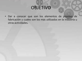 OBJETIVO
• Dar a conocer que son los elementos de proceso de
fabricación y cuales son los mas utilizados en la industria u
otras actividades.
 