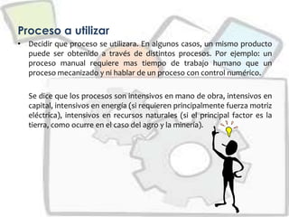 Proceso a utilizar
• Decidir que proceso se utilizara. En algunos casos, un mismo producto
puede ser obtenido a través de distintos procesos. Por ejemplo: un
proceso manual requiere mas tiempo de trabajo humano que un
proceso mecanizado y ni hablar de un proceso con control numérico.
Se dice que los procesos son intensivos en mano de obra, intensivos en
capital, intensivos en energía (si requieren principalmente fuerza motriz
eléctrica), intensivos en recursos naturales (si el principal factor es la
tierra, como ocurre en el caso del agro y la minería).
 