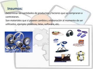 Insumos:
Determinar las cantidades de productos y factores que se compraran o
contrataran.
Son materiales que si poseen cambios y elaboración al momento de ser
utilizados, ejemplo: plásticos, latas, software, etc.
 
