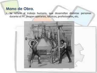 Mano de Obra.
• Se refiere al trabajo humano, que desarrollan distintas personas
durante el PP, ya sean operarios, técnicos, profesionales, etc.
 