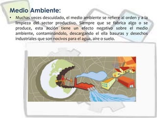 Medio Ambiente:
• Muchas veces descuidado, el medio ambiente se refiere al orden y a la
limpieza del sector productivo. Siempre que se fabrica algo o se
produce, esta acción tiene un efecto negativo sobre el medio
ambiente, contaminándolo, descargando el ella basuras y desechos
industriales que son nocivos para el agua, aire o suelo.
 
