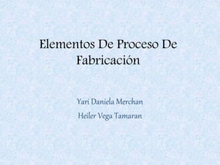 Elementos De Proceso De
Fabricación
Yari Daniela Merchan
Heiler Vega Tamaran
 