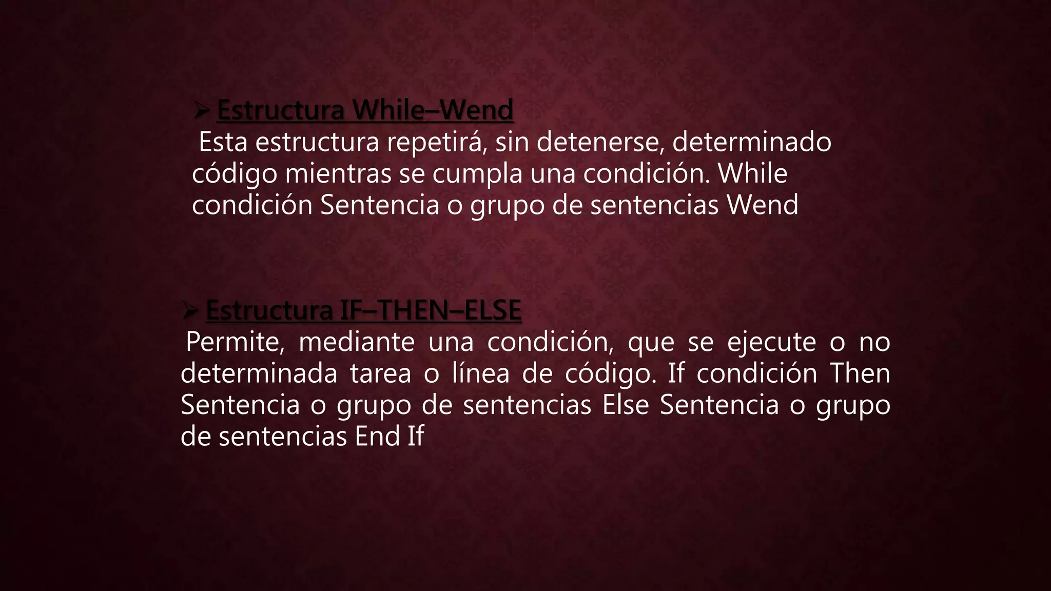 Estructura While–Wend
Esta estructura repetirá, sin detenerse, determinado
código mientras se cumpla una condición. While
condición Sentencia o grupo de sentencias Wend
Estructura IF–THEN–ELSE
Permite, mediante una condición, que se ejecute o no
determinada tarea o línea de código. If condición Then
Sentencia o grupo de sentencias Else Sentencia o grupo
de sentencias End If
 