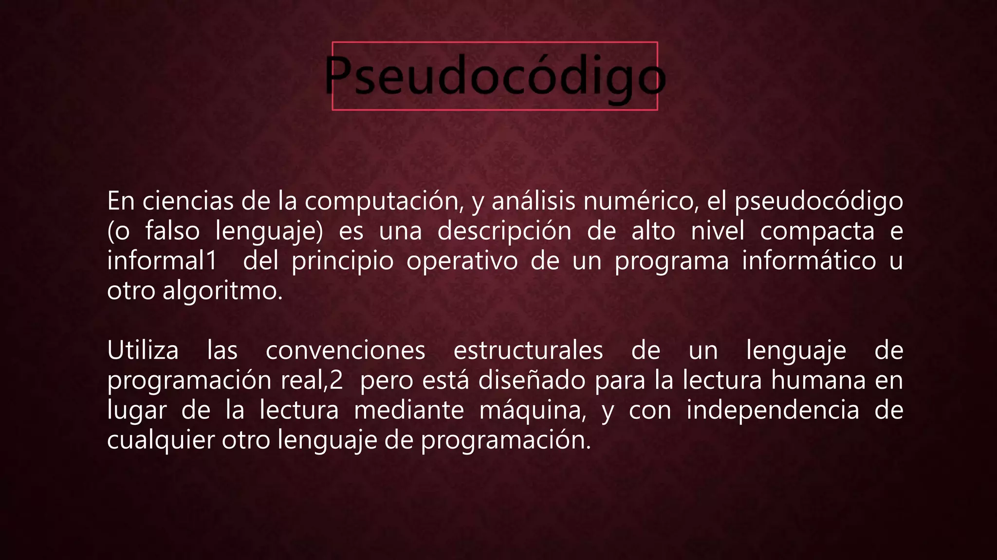 En ciencias de la computación, y análisis numérico, el pseudocódigo
(o falso lenguaje) es una descripción de alto nivel compacta e
informal1 del principio operativo de un programa informático u
otro algoritmo.
Utiliza las convenciones estructurales de un lenguaje de
programación real,2 pero está diseñado para la lectura humana en
lugar de la lectura mediante máquina, y con independencia de
cualquier otro lenguaje de programación.
 