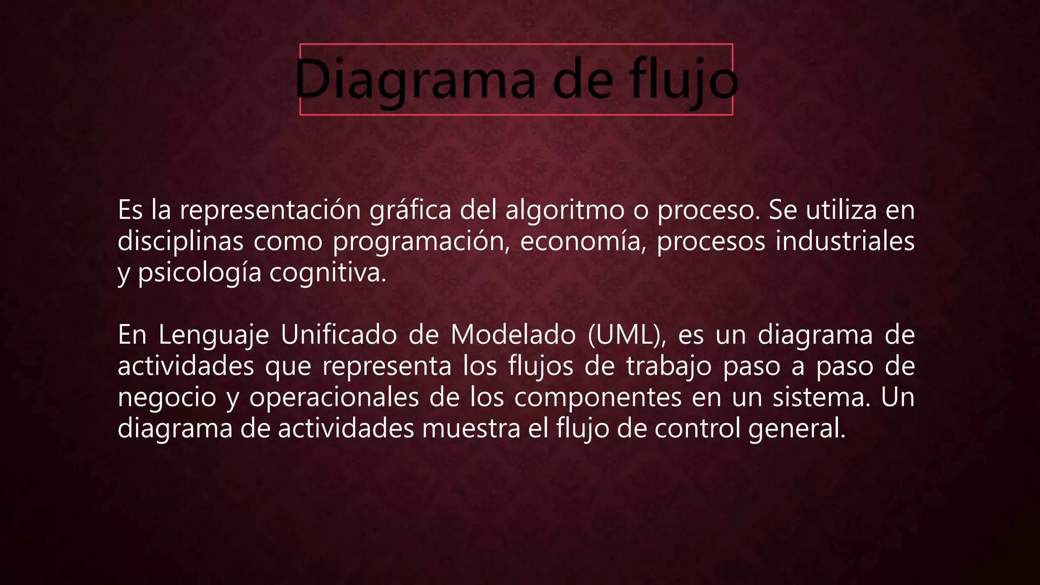 Es la representación gráfica del algoritmo o proceso. Se utiliza en
disciplinas como programación, economía, procesos industriales
y psicología cognitiva.
En Lenguaje Unificado de Modelado (UML), es un diagrama de
actividades que representa los flujos de trabajo paso a paso de
negocio y operacionales de los componentes en un sistema. Un
diagrama de actividades muestra el flujo de control general.
 