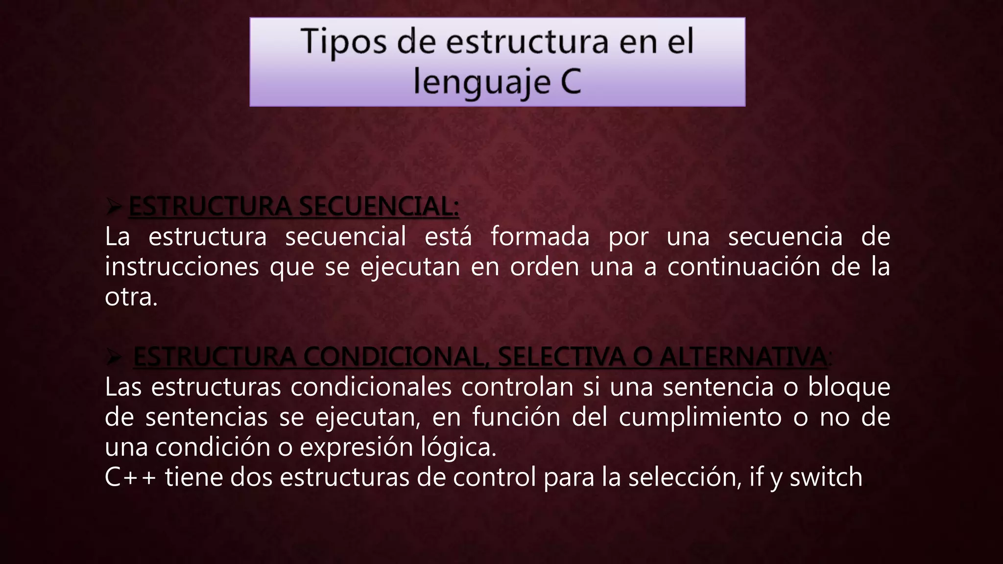 ESTRUCTURA SECUENCIAL:
La estructura secuencial está formada por una secuencia de
instrucciones que se ejecutan en orden una a continuación de la
otra.
 ESTRUCTURA CONDICIONAL, SELECTIVA O ALTERNATIVA:
Las estructuras condicionales controlan si una sentencia o bloque
de sentencias se ejecutan, en función del cumplimiento o no de
una condición o expresión lógica.
C++ tiene dos estructuras de control para la selección, if y switch.
 