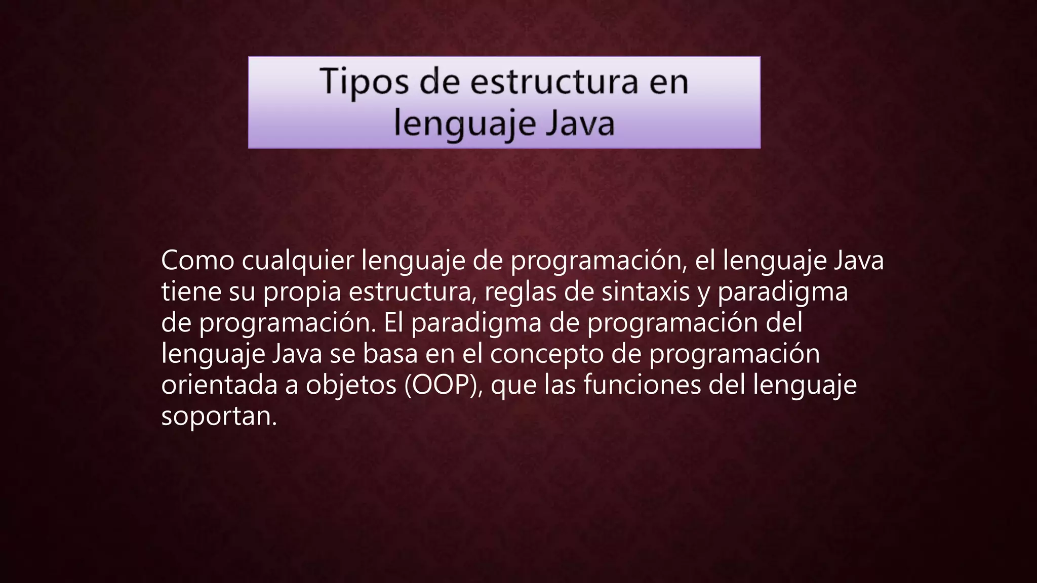 Como cualquier lenguaje de programación, el lenguaje Java
tiene su propia estructura, reglas de sintaxis y paradigma
de programación. El paradigma de programación del
lenguaje Java se basa en el concepto de programación
orientada a objetos (OOP), que las funciones del lenguaje
soportan.
 