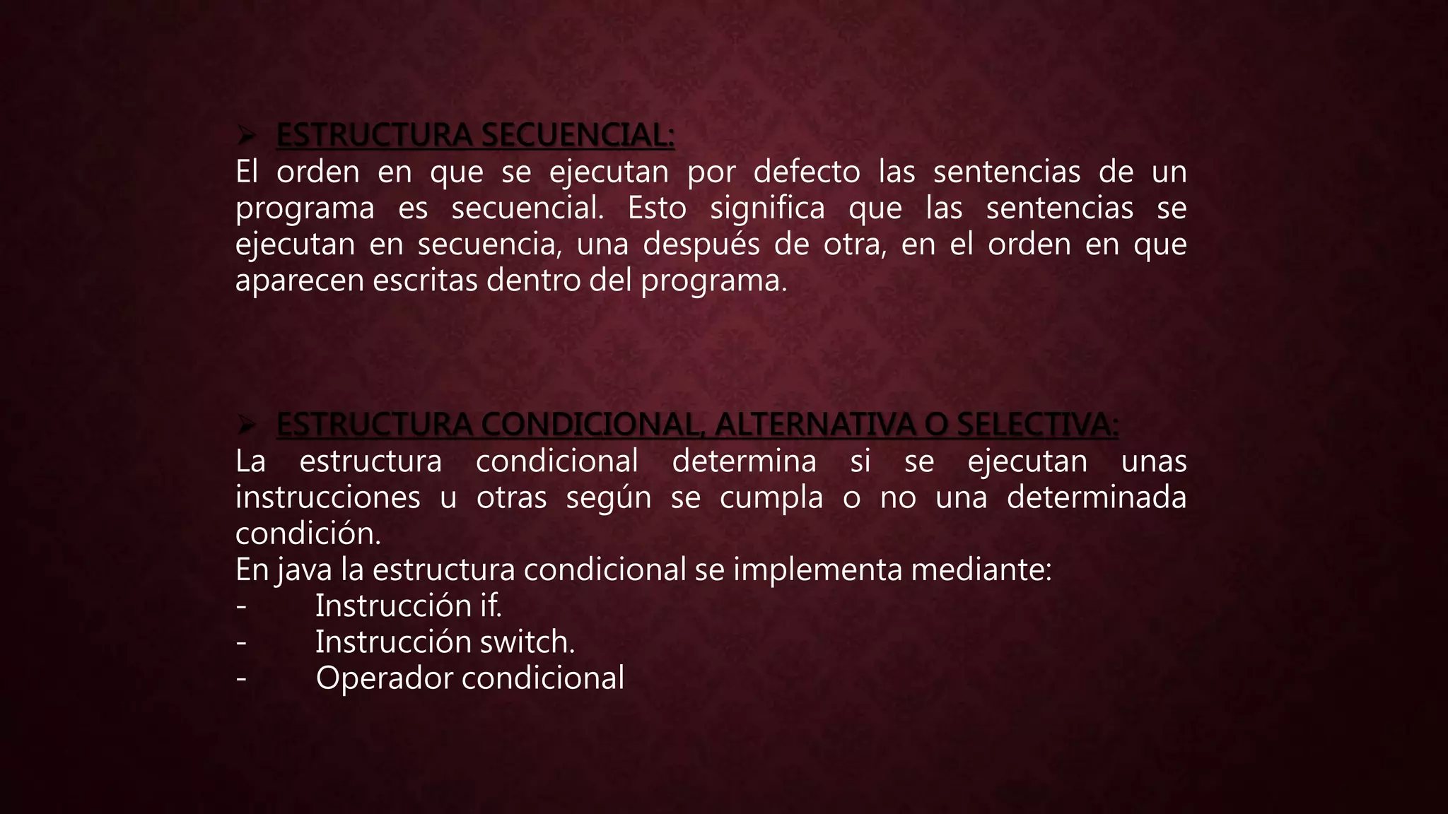  ESTRUCTURA SECUENCIAL:
El orden en que se ejecutan por defecto las sentencias de un
programa es secuencial. Esto significa que las sentencias se
ejecutan en secuencia, una después de otra, en el orden en que
aparecen escritas dentro del programa.
 ESTRUCTURA CONDICIONAL, ALTERNATIVA O SELECTIVA:
La estructura condicional determina si se ejecutan unas
instrucciones u otras según se cumpla o no una determinada
condición.
En java la estructura condicional se implementa mediante:
- Instrucción if.
- Instrucción switch.
- Operador condicional
 