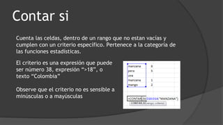 Contar si
Cuenta las celdas, dentro de un rango que no estan vacías y
cumplen con un criterio específico. Pertenece a la categoría de
las funciones estadísticas.
El criterio es una expresión que puede
ser número 38, expresión “>18”, o
texto “Colombia”
Observe que el criterio no es sensible a
minúsculas o a mayúsculas
 