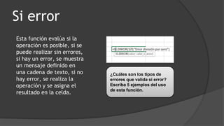 Si error
Esta función evalúa si la
operación es posible, si se
puede realizar sin errores,
si hay un error, se muestra
un mensaje definido en
una cadena de texto, si no
hay error, se realiza la
operación y se asigna el
resultado en la celda.
¿Cuáles son los tipos de
errores que valida si error?
Escriba 5 ejemplos del uso
de esta función.
 