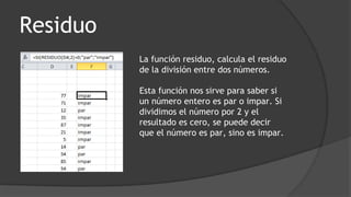 Residuo
La función residuo, calcula el residuo
de la división entre dos números.
Esta función nos sirve para saber si
un número entero es par o impar. Si
dividimos el número por 2 y el
resultado es cero, se puede decir
que el número es par, sino es impar.
 