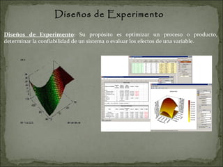 Diseños de Experimento Diseños de Experimento : Su propósito es optimizar un proceso o producto, determinar la confiabilidad de un sistema o evaluar los efectos de una variable. 