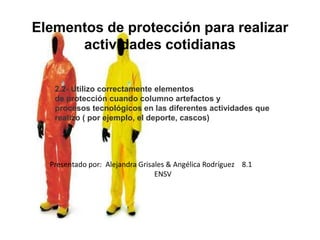 Elementos de protección para realizar
      actividades cotidianas

   2.2- Utilizo correctamente elementos
   de protección cuando columno artefactos y
   procesos tecnológicos en las diferentes actividades que
   realizo ( por ejemplo, el deporte, cascos)




  Presentado por: Alejandra Grisales & Angélica Rodríguez 8.1
                                 ENSV
 