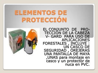 ELEMENTOS DE
  PROTECCIÓN
      EL CONJUNTO DE PRO-
       TECCIÓN DE LA CABEZA
        V- GARD PARA USO DE
                APLICACIONES
      FORESTALES , INCLUYE :
                 UN CASCO DE
       SEGURIDAD , OREJERAS
       UNA PANTALLA DE MAYA
        ,UNAS para montaje en
        casco y un protector de
                  nuca en PVC.
 