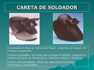 CARETA DE SOLDADOR




Construida en fibra de vidrio para mayor resistencia al impacto de
chispas o partículas.
Cabezal graduable, con freno que protege el mentón, resistente a
cambios bruscos de temperatura, radiación calórica y lumínica.
Lentes intercambiables, filtran las radiaciones lumínicas,
infrarrojas y ultravioletas.
 