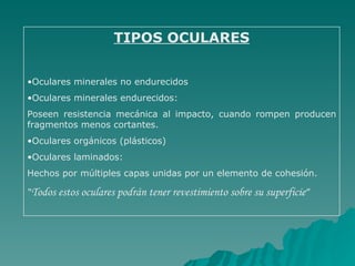 TIPOS OCULARES


•Oculares minerales no endurecidos
•Oculares minerales endurecidos:
Poseen resistencia mecánica al impacto, cuando rompen producen
fragmentos menos cortantes.
•Oculares orgánicos (plásticos)
•Oculares laminados:
Hechos por múltiples capas unidas por un elemento de cohesión.

“Todos estos oculares podrán tener revestimiento sobre su superficie”
 