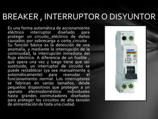 BREAKER , INTERRUPTOR O DISYUNTOREs una forma automática de accionamiento eléctrico interruptor diseñado para proteger un circuitoeléctrico de daños causados por sobrecarga o cortocircuito . Su función básica es la detección de una anomalía, y mediante la interrupción de la continuidad, la interrupción inmediata del flujo eléctrico. A diferencia de un fusible , que opera una vez y luego tiene que ser sustituido, un interruptor de circuito se puede restablecer (ya sea manualmente o automáticamente) para reanudar el funcionamiento normal. Los interruptores se fabrican en varios tamaños, desde pequeños dispositivos que protegen a un aparato electrodoméstico individuales hasta grandes conmutadores diseñados para proteger los circuitos de alta tensión de alimentación de toda una ciudad.