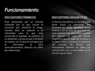 DISYUNTORES MAGNÉTICOSLo forma una bobina, un núcleo y una parte móvil. La intensidad que alimenta la carga atraviesa dicha bobina, y en el caso de que ésta sea muy superior a la intensidad nominal del aparato se crea un campo magnético que es capaz de arrastrar a la parte móvil y provocar la apertura del circuito de forma casi instantánea. Detecta las fallas por cortocircuito que pueda haber en el circuito aguas abajo.DISYUNTORES TÉRMICOSEstá compuesto por un bimetal calibrado por el que circula la corriente que alimenta la carga. Cuando ésta es superior a la intensidad para la que esta construido el aparato, se calienta, se va dilatando y provoca que el bimetal se arquee, con lo que se consigue que el interruptor se abra automáticamente. Detecta las fallas por sobrecarga.Funcionamiento