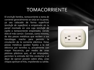 TOMACORRIENTEEl enchufe hembra, tomacorriente o toma de corriente generalmente se sitúa en la pared, ya sea colocado de forma superficial (enchufe de superficie) o empotrado en la pared montado en una caja (enchufe de cajillo o tomacorriente empotrado), siendo éste el más común. Constan, como mínimo, de dos piezas metálicas que reciben a sus homólogas macho para permitir la circulación de la corriente eléctrica. Estas piezas metálicas quedan fijadas a la redeléctrica por tornillos o, actualmente con mayor frecuencia, por medio de unas pletinas plásticas que, al ser empujadas, permiten la entrada del hilo conductor y al dejar de ejercer presión sobre ellas, unas chapas apresan el hilo, impidiendo su salida.